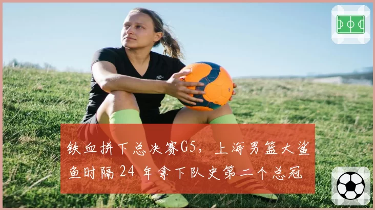铁血拼下总决赛G5,上海男篮大鲨鱼时隔 24 年拿下队史第二个总冠军!