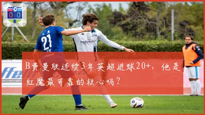 B费曼联连续3年英超进球20+，他是红魔最可靠的核心吗？