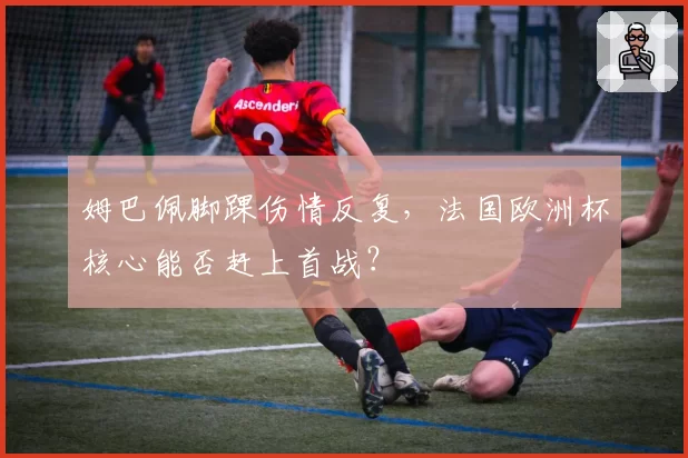 姆巴佩脚踝伤情反复，法国欧洲杯核心能否赶上首战？