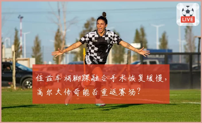 伍兹车祸脚踝融合手术恢复缓慢,高尔夫传奇能否重返赛场?