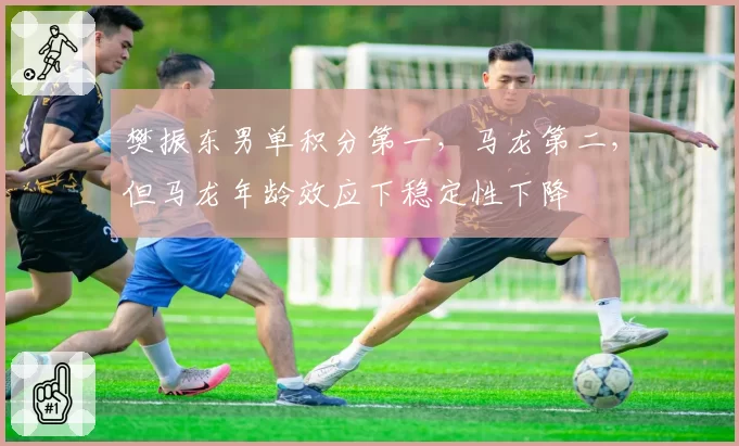 樊振东男单积分第一,马龙第二,但马龙年龄效应下稳定性下降