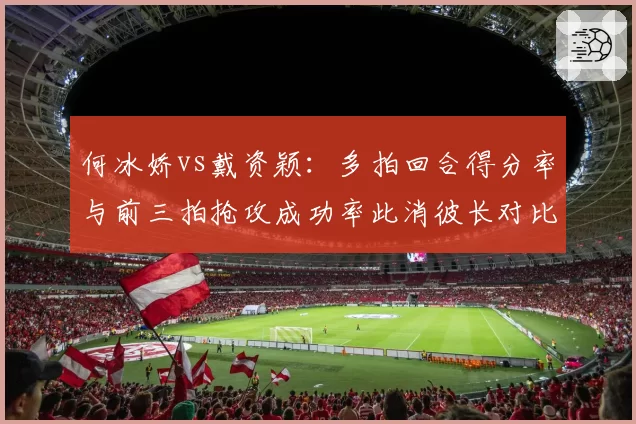 何冰娇vs戴资颖:多拍回合得分率与前三拍抢攻成功率此消彼长对比
